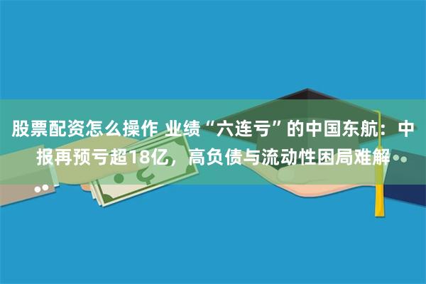 股票配资怎么操作 业绩“六连亏”的中国东航：中报再预亏超18亿，高负债与流动性困局难解