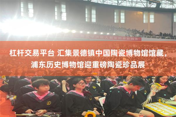 杠杆交易平台 汇集景德镇中国陶瓷博物馆馆藏，浦东历史博物馆迎重磅陶瓷珍品展