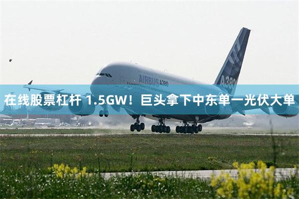 在线股票杠杆 1.5GW！巨头拿下中东单一光伏大单