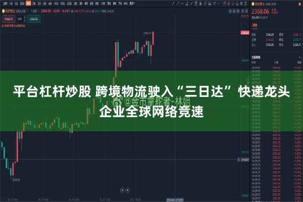 平台杠杆炒股 跨境物流驶入“三日达” 快递龙头企业全球网络竞速