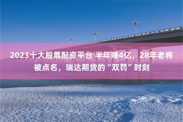 2023十大股票配资平台 半年赚4亿，28年老将被点名，瑞达期货的“双罚”时刻
