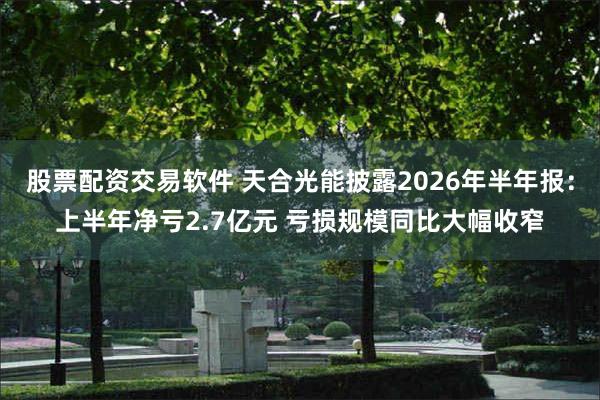 股票配资交易软件 天合光能披露2026年半年报：上半年净亏2.7亿元 亏损规模同比大幅收窄
