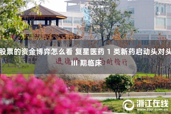 股票的资金博弈怎么看 复星医药 1 类新药启动头对头 III 期临床