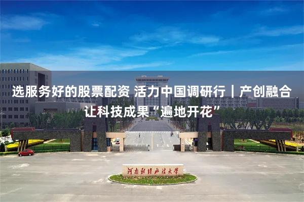 选服务好的股票配资 活力中国调研行｜产创融合让科技成果“遍地开花”