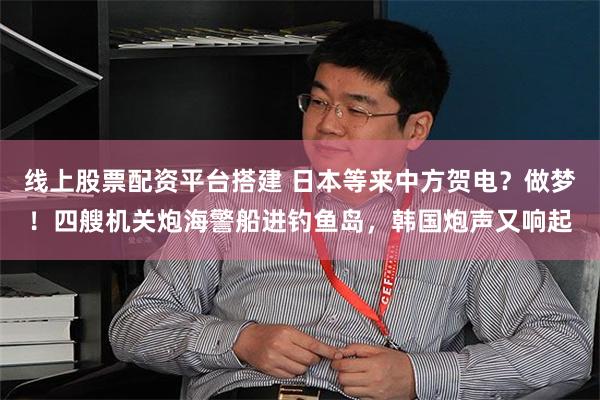 线上股票配资平台搭建 日本等来中方贺电？做梦！四艘机关炮海警船进钓鱼岛，韩国炮声又响起