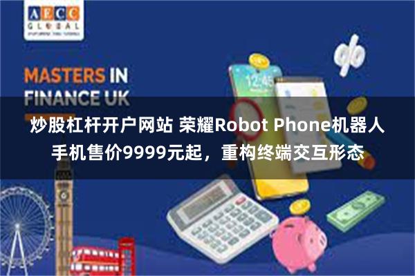 炒股杠杆开户网站 荣耀Robot Phone机器人手机售价9999元起，重构终端交互形态