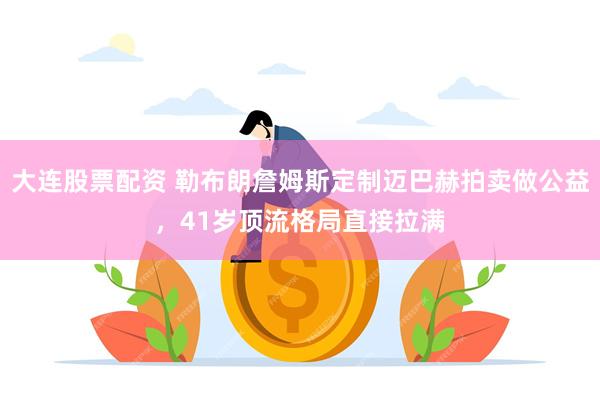 大连股票配资 勒布朗詹姆斯定制迈巴赫拍卖做公益，41岁顶流格局直接拉满