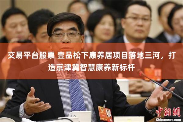 交易平台股票 壹品松下康养居项目落地三河，打造京津冀智慧康养新标杆