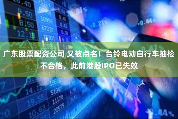 广东股票配资公司 又被点名！台铃电动自行车抽检不合格，此前港股IPO已失效